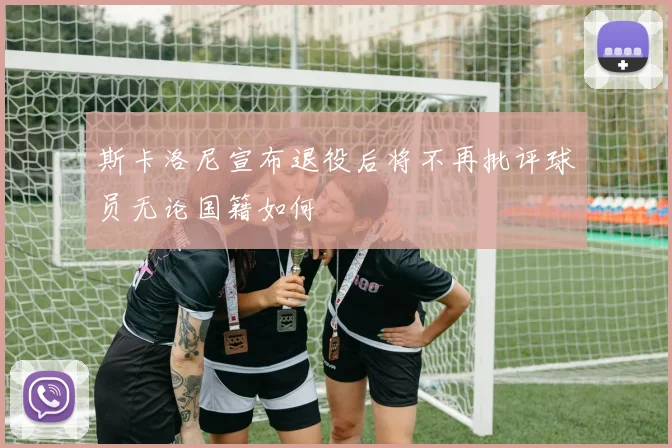 斯卡洛尼宣布退役后将不再批评球员无论国籍如何