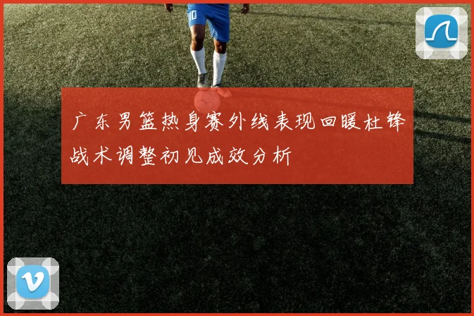 广东男篮热身赛外线表现回暖杜锋战术调整初见成效分析